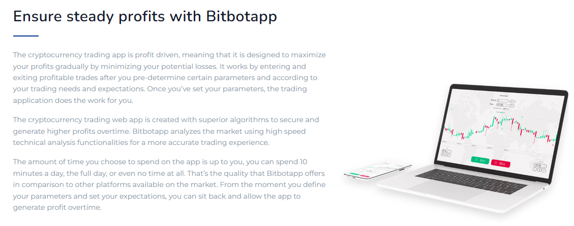 Ensure steady profits with Bitbotapp The cryptocurrency trading app is profit driven, meaning that it is designed to maximize your profits gradually by minimizing your potential losses. It works by entering and exiting profitable trades after you pre-determine certain parameters and according to your trading needs and expectations. Once you’ve set your parameters, the trading application does the work for you. The cryptocurrency trading web app is created with superior algorithms to secure and generate higher profits overtime. Bitbotapp analyzes the market using high speed technical analysis functionalities for a more accurate trading experience. The amount of time you choose to spend on the app is up to you, you can spend 10 minutes a day, the full day, or even no time at all. That’s the quality that Bitbotapp offers in comparison to other platforms available on the market. From the moment you define your parameters and set your expectations, you can sit back and allow the app to generate profit overtime.